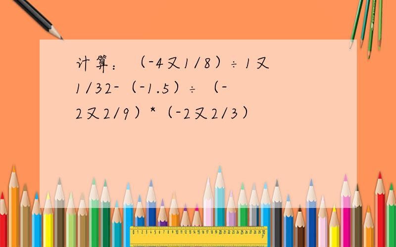 计算：（-4又1/8）÷1又1/32-（-1.5）÷（-2又2/9）*（-2又2/3）