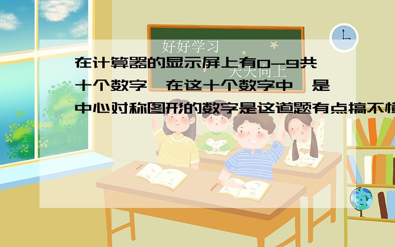 在计算器的显示屏上有0-9共十个数字,在这十个数字中,是中心对称图形的数字是这道题有点搞不懂,例如数字2,有的计算器上是弯的2,有的则是方方的,这道题说的是哪个呀?是道数学题,不是脑筋