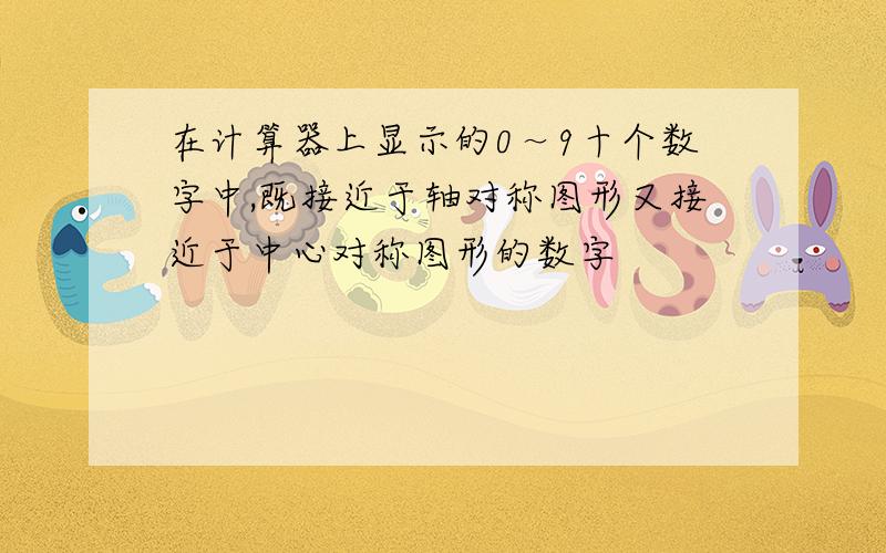 在计算器上显示的0～9十个数字中,既接近于轴对称图形又接近于中心对称图形的数字