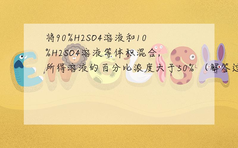 将90%H2SO4溶液和10%H2SO4溶液等体积混合,所得溶液的百分比浓度大于50% （解答过程是怎样的啊）