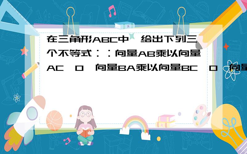 在三角形ABC中,给出下列三个不等式：：向量AB乘以向量AC>0,向量BA乘以向量BC>0,向量CA乘以向量CB>0,能够成立的不等式A、至多1个 B、有且仅有1个C、至多2个 D、至少2个