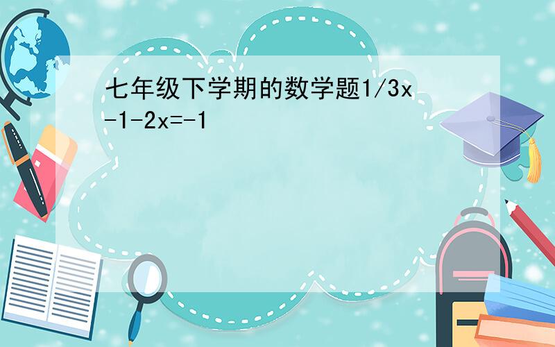 七年级下学期的数学题1/3x-1-2x=-1