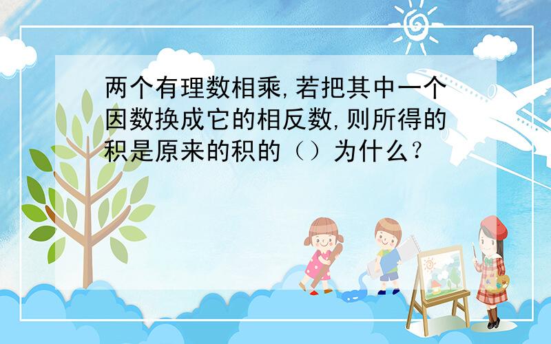 两个有理数相乘,若把其中一个因数换成它的相反数,则所得的积是原来的积的（）为什么？