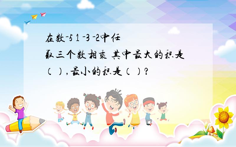 在数-5 1 -3 -2中任取三个数相乘 其中最大的积是（）,最小的积是（）?