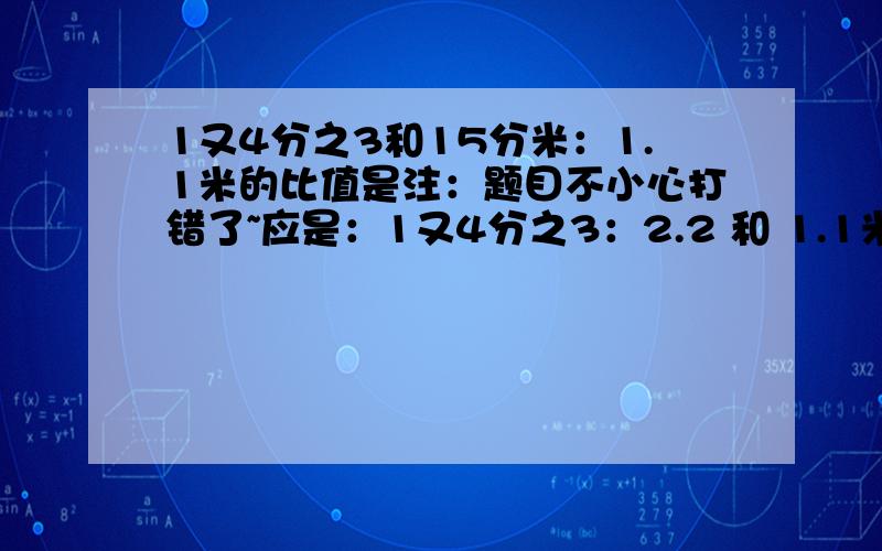 1又4分之3和15分米：1.1米的比值是注：题目不小心打错了~应是：1又4分之3：2.2 和 1.1米的比值是（1又4分之3：2.2 是没有单位的 就光是数字）