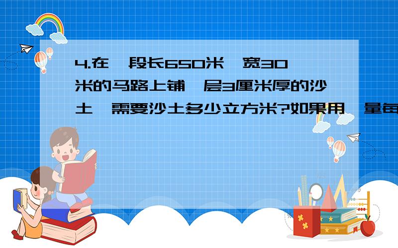 4.在一段长650米、宽30米的马路上铺一层3厘米厚的沙土,需要沙土多少立方米?如果用一量每次能运1.8立方米沙土的卡车来运,至少需要运多少次?5.学校升旗台的台阶底面长4米、宽1米,每级台阶