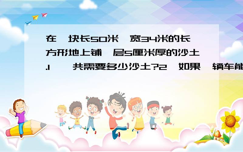 在一块长50米,宽34米的长方形地上铺一层5厘米厚的沙土.1、一共需要多少沙土?2、如果一辆车能运1