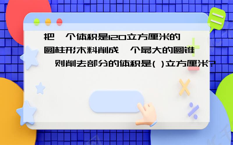 把一个体积是120立方厘米的圆柱形木料削成一个最大的圆锥,则削去部分的体积是( )立方厘米?