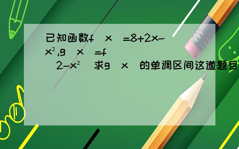 已知函数f（x）=8+2x-x²,g（x）=f（2-x²）求g（x）的单调区间这道题目搞得我头都大了,百度知道上的解析我看不懂啊亲