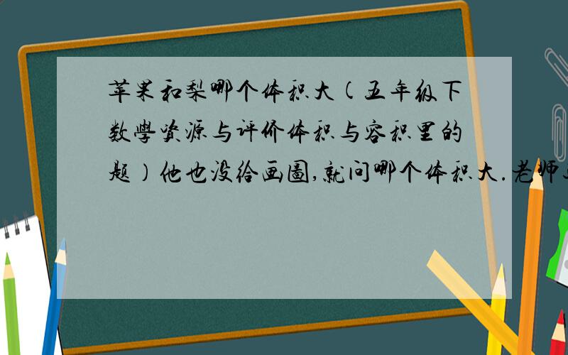 苹果和梨哪个体积大(五年级下数学资源与评价体积与容积里的题）他也没给画图,就问哪个体积大.老师还不让空题,我怎么写呀?救救我呀,到底怎么办呀?明天还要交作业呢!