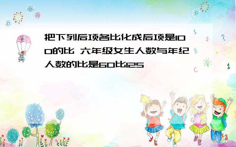 把下列后项各比化成后项是100的比 六年级女生人数与年纪人数的比是60比125