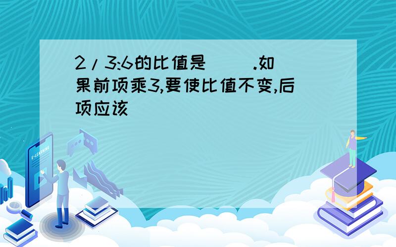 2/3:6的比值是（ ）.如果前项乘3,要使比值不变,后项应该（ ）