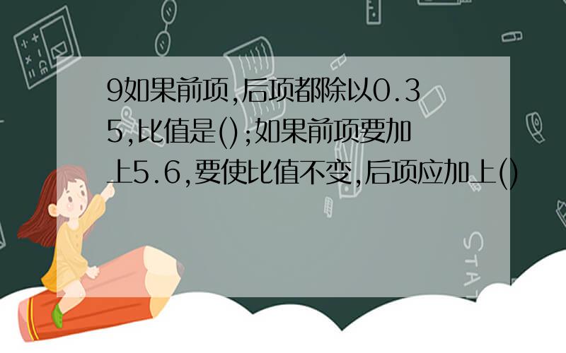 9如果前项,后项都除以0.35,比值是();如果前项要加上5.6,要使比值不变,后项应加上()