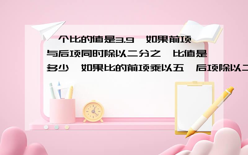 一个比的值是3.9,如果前项与后项同时除以二分之一比值是多少,如果比的前项乘以五,后项除以二分之一比值多少,求算理.