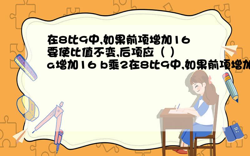 在8比9中,如果前项增加16要使比值不变,后项应（ ） a增加16 b乘2在8比9中,如果前项增加16要使比值不变,后项应（ ）a增加16 b乘2 c不变 d无法确定