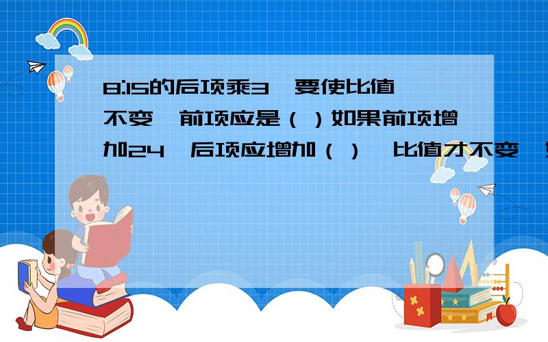 8:15的后项乘3,要使比值不变,前项应是（）如果前项增加24,后项应增加（）,比值才不变,如果项除以4,后项乘4,这时组成的比是（）,比值是原来的（）