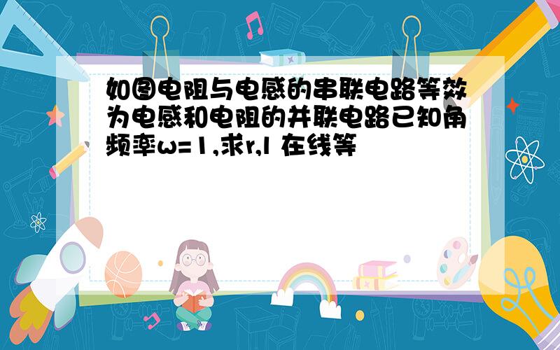 如图电阻与电感的串联电路等效为电感和电阻的并联电路已知角频率w=1,求r,l 在线等