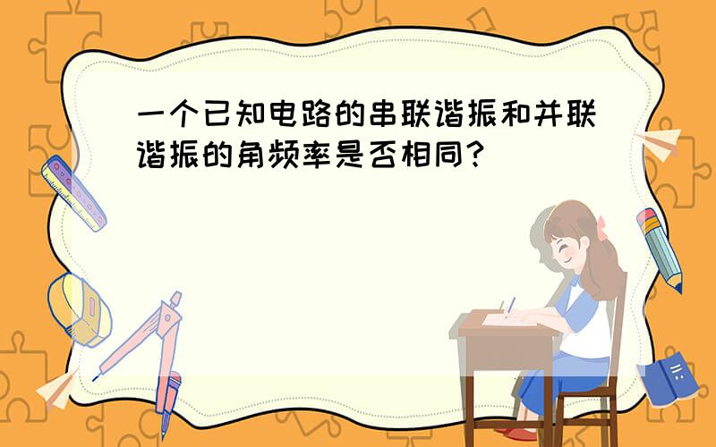 一个已知电路的串联谐振和并联谐振的角频率是否相同?