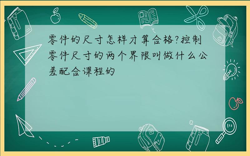 零件的尺寸怎样才算合格?控制零件尺寸的两个界限叫做什么公差配合课程的