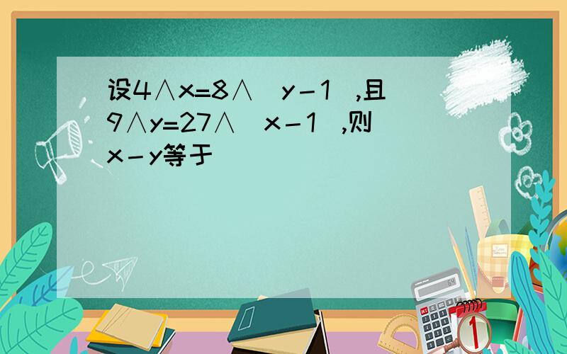 设4∧x=8∧(y－1),且9∧y=27∧(x－1),则x－y等于