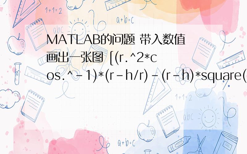 MATLAB的问题 带入数值画出一张图 [(r.^2*cos.^-1)*(r-h/r)-(r-h)*square(2*r*h-h^2)]*l我只知道要用plot()就想不出要该如何列了!