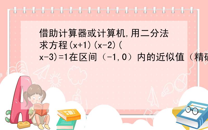 借助计算器或计算机,用二分法求方程(x+1)(x-2)(x-3)=1在区间（-1,0）内的近似值（精确到0.1）通俗点的文字过程