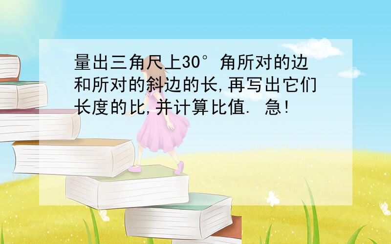 量出三角尺上30°角所对的边和所对的斜边的长,再写出它们长度的比,并计算比值. 急!