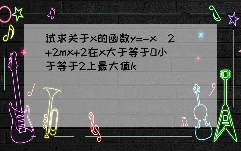 试求关于x的函数y=-x^2+2mx+2在x大于等于0小于等于2上最大值k