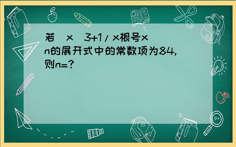 若(x^3+1/x根号x)^n的展开式中的常数项为84,则n=?