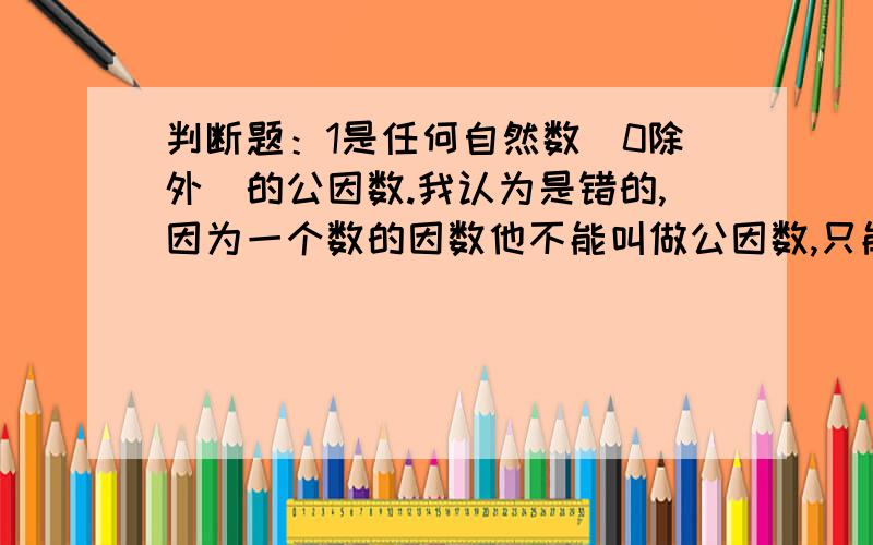 判断题：1是任何自然数（0除外）的公因数.我认为是错的,因为一个数的因数他不能叫做公因数,只能叫做因数.可是我们老师却说是对的,我想咨询一下,这个到底是对的还是错的呢.