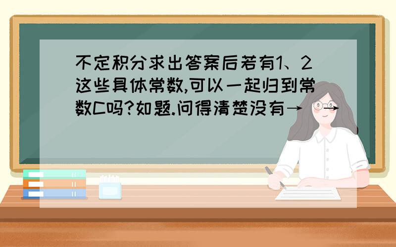 不定积分求出答案后若有1、2这些具体常数,可以一起归到常数C吗?如题.问得清楚没有→_→