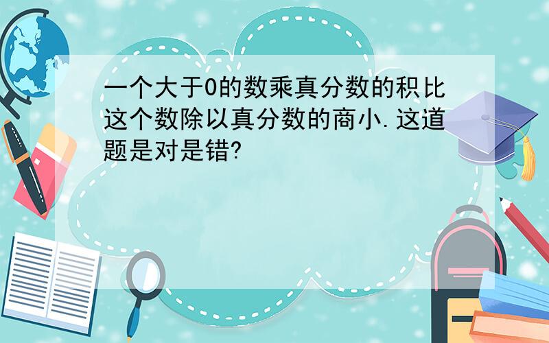 一个大于0的数乘真分数的积比这个数除以真分数的商小.这道题是对是错?