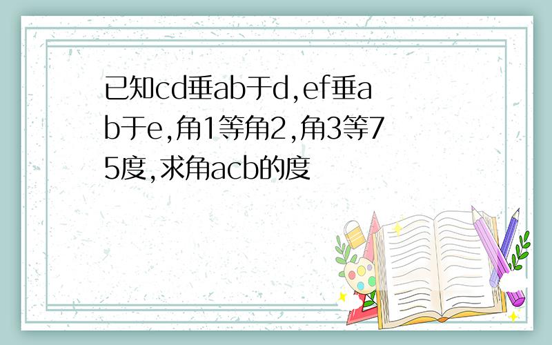 已知cd垂ab于d,ef垂ab于e,角1等角2,角3等75度,求角acb的度