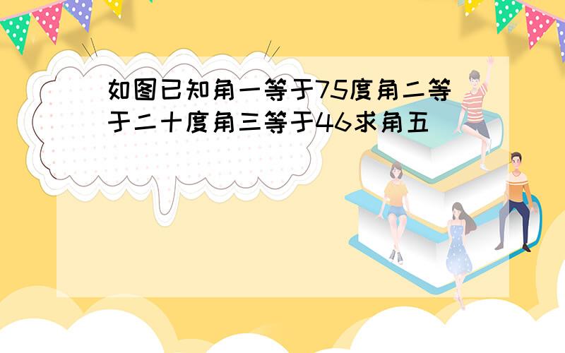 如图已知角一等于75度角二等于二十度角三等于46求角五