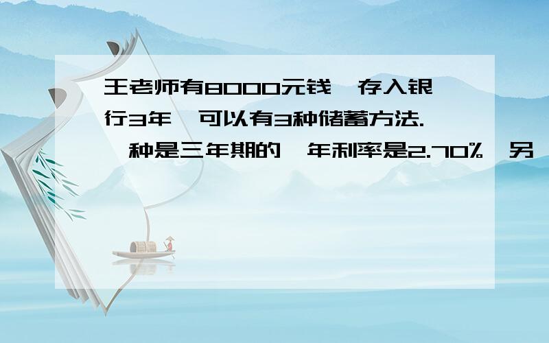 王老师有8000元钱,存入银行3年,可以有3种储蓄方法.一种是三年期的,年利率是2.70%,另一种是先存2年期的,年利率是2.43%,到期时把本金和税后利息取出来和在一起,在存一年期,年利率是2.25%；第三