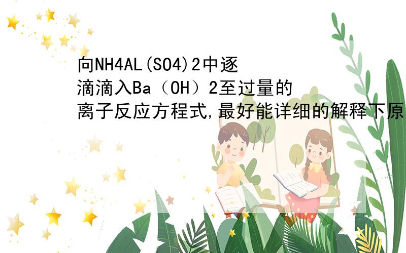 向NH4AL(SO4)2中逐滴滴入Ba（OH）2至过量的离子反应方程式,最好能详细的解释下原理.