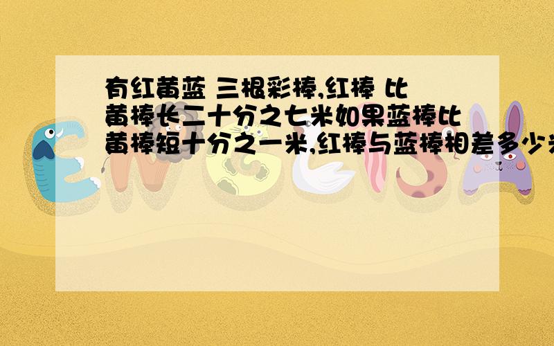 有红黄蓝 三根彩棒,红棒 比黄棒长二十分之七米如果蓝棒比黄棒短十分之一米,红棒与蓝棒相差多少米?如果蓝棒比黄棒长五分之一米,红棒与蓝棒相差多少米?