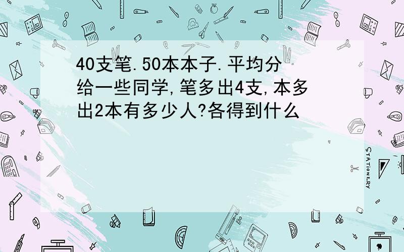 40支笔.50本本子.平均分给一些同学,笔多出4支,本多出2本有多少人?各得到什么