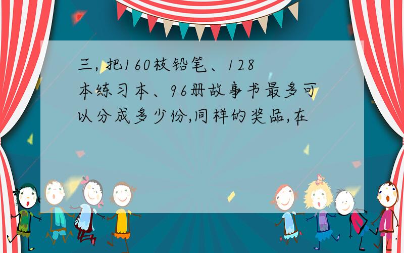 三, 把160枝铅笔、128本练习本、96册故事书最多可以分成多少份,同样的奖品,在