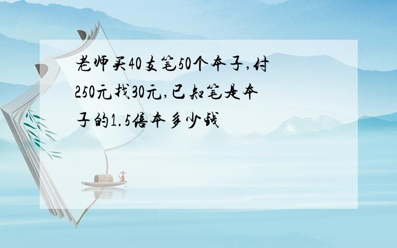 老师买40支笔50个本子,付250元找30元,已知笔是本子的1.5倍本多少钱