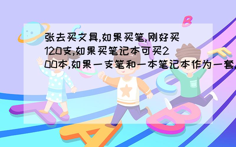 张去买文具,如果买笔,刚好买120支,如果买笔记本可买200本,如果一支笔和一本笔记本作为一套,张可买几套张带一笔钱去买文具，如果买笔，刚好买120支，如果买笔记本可买200本，如果一支笔