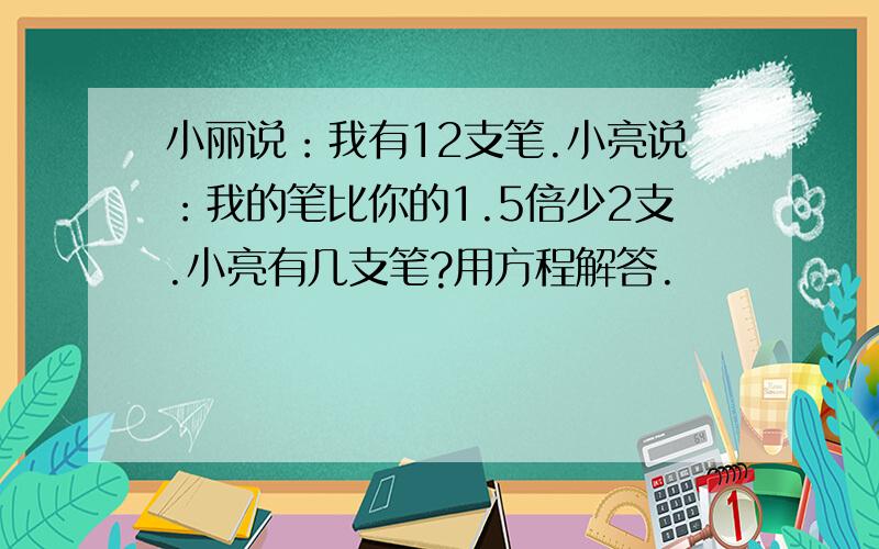 小丽说：我有12支笔.小亮说：我的笔比你的1.5倍少2支.小亮有几支笔?用方程解答.