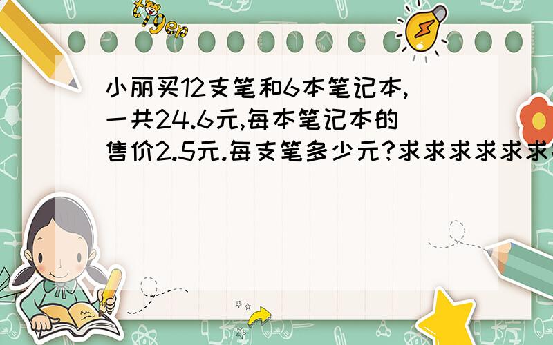 小丽买12支笔和6本笔记本,一共24.6元,每本笔记本的售价2.5元.每支笔多少元?求求求求求求跪跪跪跪跪!今天要2012年1月4日,大哥!