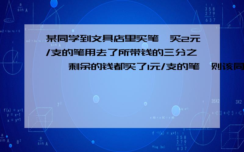 某同学到文具店里买笔,买2元/支的笔用去了所带钱的三分之一,剩余的钱都买了1元/支的笔,则该同学买的笔的平