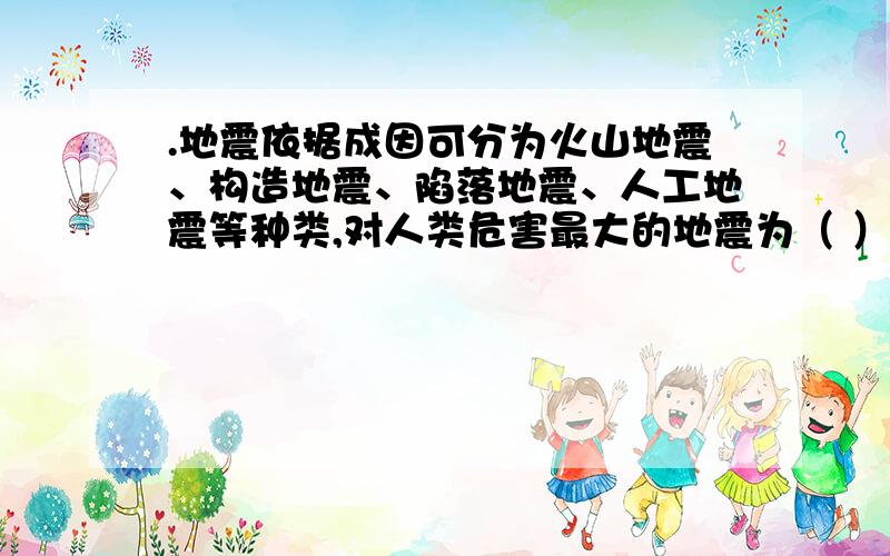 .地震依据成因可分为火山地震、构造地震、陷落地震、人工地震等种类,对人类危害最大的地震为（ ）.A.火山地震 B.构造地震 C.陷落地震 D.人工地震