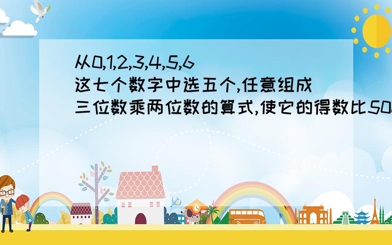 从0,1,2,3,4,5,6这七个数字中选五个,任意组成三位数乘两位数的算式,使它的得数比5000小.