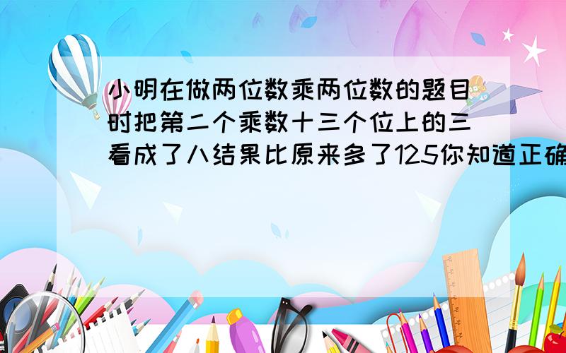 小明在做两位数乘两位数的题目时把第二个乘数十三个位上的三看成了八结果比原来多了125你知道正确答案的结果吗?