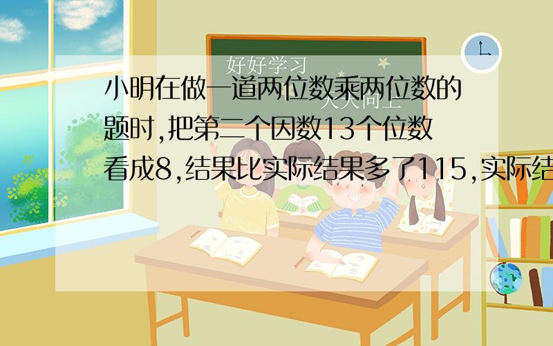 小明在做一道两位数乘两位数的题时,把第二个因数13个位数看成8,结果比实际结果多了115,实际结果是多少?