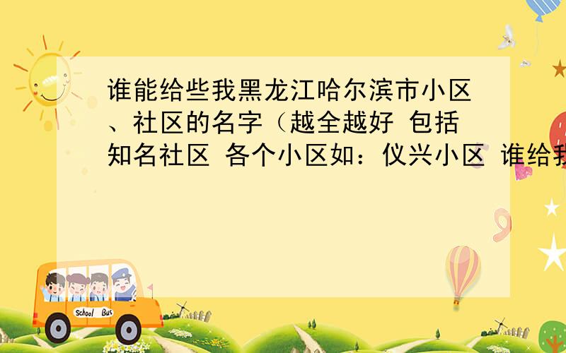 谁能给些我黑龙江哈尔滨市小区、社区的名字（越全越好 包括知名社区 各个小区如：仪兴小区 谁给我最全 我就给谁分 我的想法是什么呢 就是希望大家把知道的小区都说下 网上我也知道