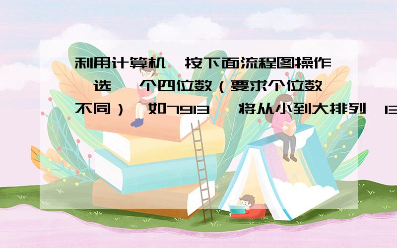 利用计算机,按下面流程图操作,选一 个四位数（要求个位数不同）,如7913 ,将从小到大排列,13利用计算机,按下面流程图操作,选一 个四位数（要求个位数不同）,如7913 ,将从小到大排列,1379.再